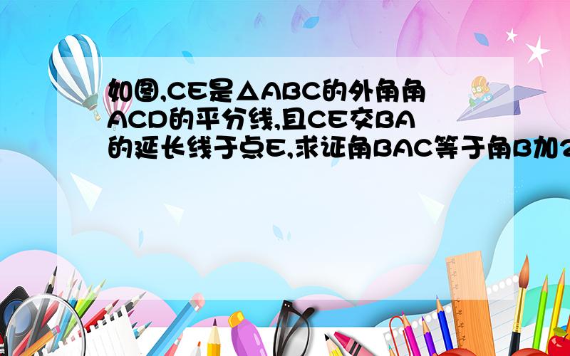 如图,CE是△ABC的外角角ACD的平分线,且CE交BA的延长线于点E,求证角BAC等于角B加2角E