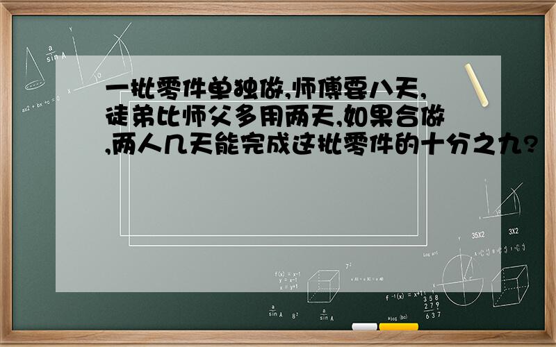 一批零件单独做,师傅要八天,徒弟比师父多用两天,如果合做,两人几天能完成这批零件的十分之九?