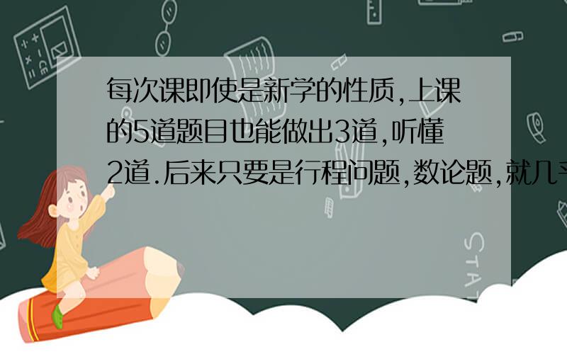 每次课即使是新学的性质,上课的5道题目也能做出3道,听懂2道.后来只要是行程问题,数论题,就几乎没有做不出的,包括华杯赛