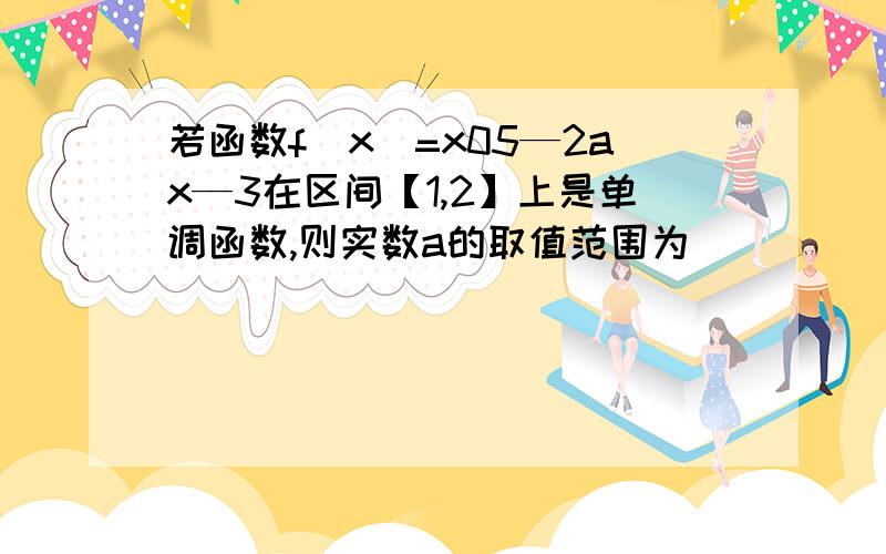 若函数f(x)=x05—2ax—3在区间【1,2】上是单调函数,则实数a的取值范围为