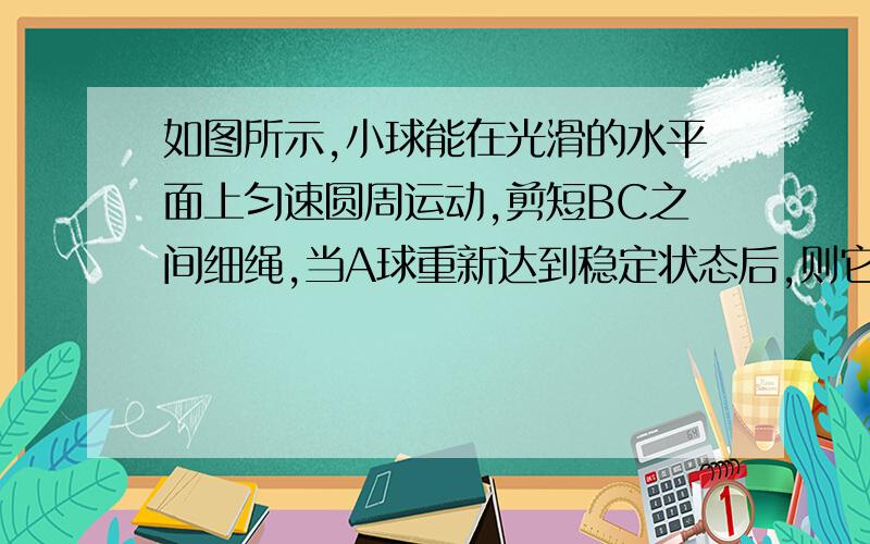 如图所示,小球能在光滑的水平面上匀速圆周运动,剪短BC之间细绳,当A球重新达到稳定状态后,则它的?