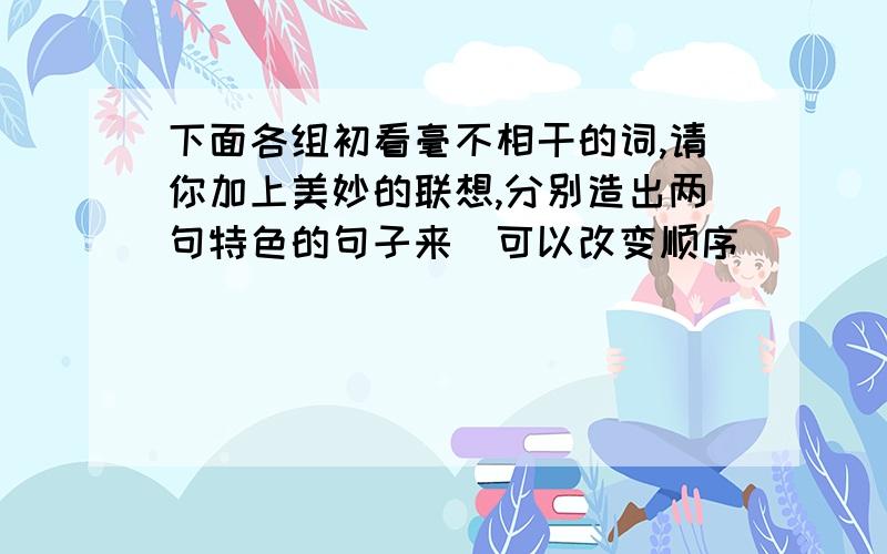 下面各组初看毫不相干的词,请你加上美妙的联想,分别造出两句特色的句子来（可以改变顺序）