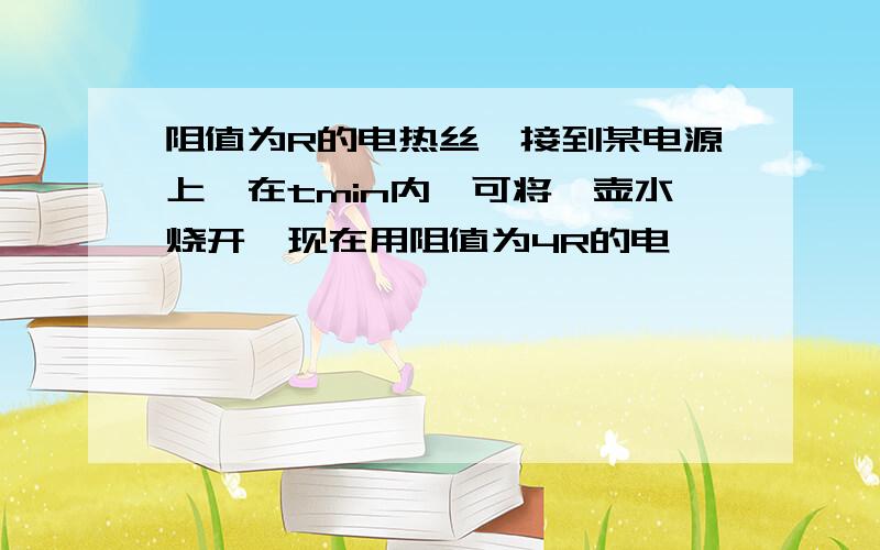 阻值为R的电热丝,接到某电源上,在tmin内,可将一壶水烧开,现在用阻值为4R的电