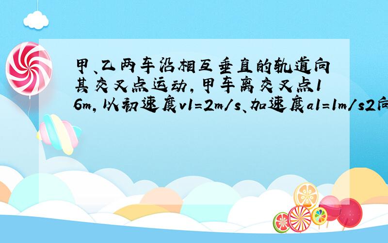 甲、乙两车沿相互垂直的轨道向其交叉点运动,甲车离交叉点16m,以初速度v1=2m/s、加速度a1=1m/s2向交叉点做匀