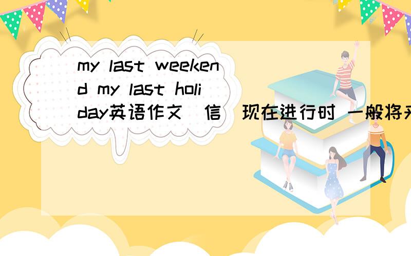 my last weekend my last holiday英语作文(信）现在进行时 一般将来时 一般现在时 共六篇