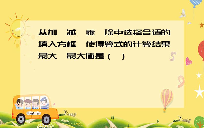 从加,减,乘,除中选择合适的填入方框,使得算式的计算结果最大,最大值是（ ）