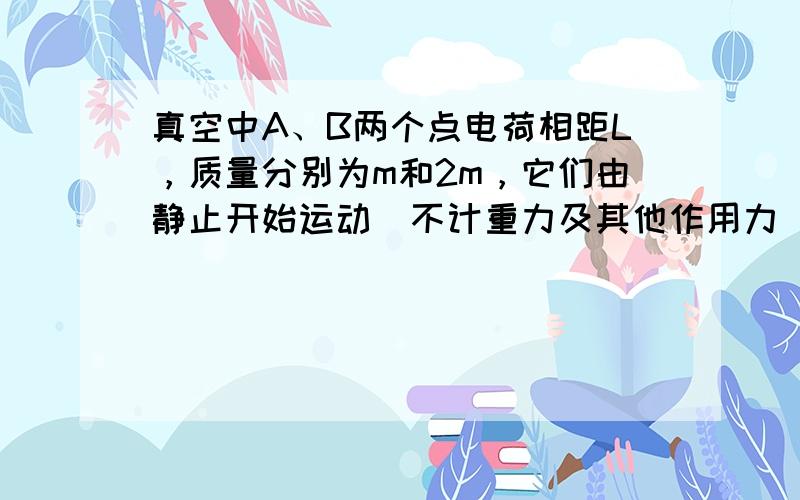 真空中A、B两个点电荷相距L，质量分别为m和2m，它们由静止开始运动（不计重力及其他作用力），开始时A的加速度大小为a，