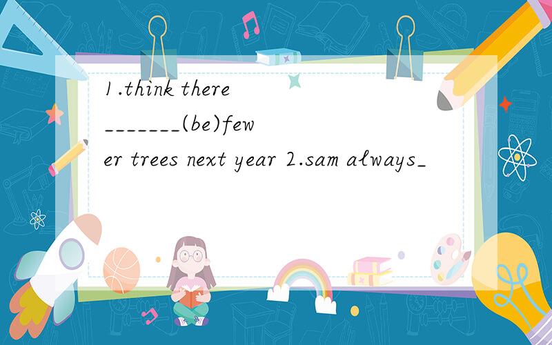 1.think there _______(be)fewer trees next year 2.sam always_