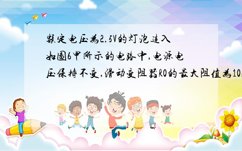 额定电压为2.5V的灯泡连入如图6甲所示的电路中,电源电压保持不变,滑动变阻器R0的最大阻值为10欧.