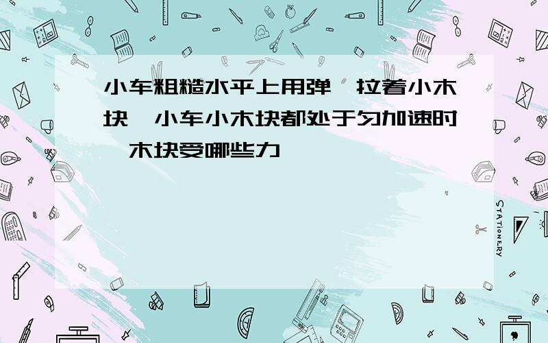 小车粗糙水平上用弹簧拉着小木块,小车小木块都处于匀加速时,木块受哪些力