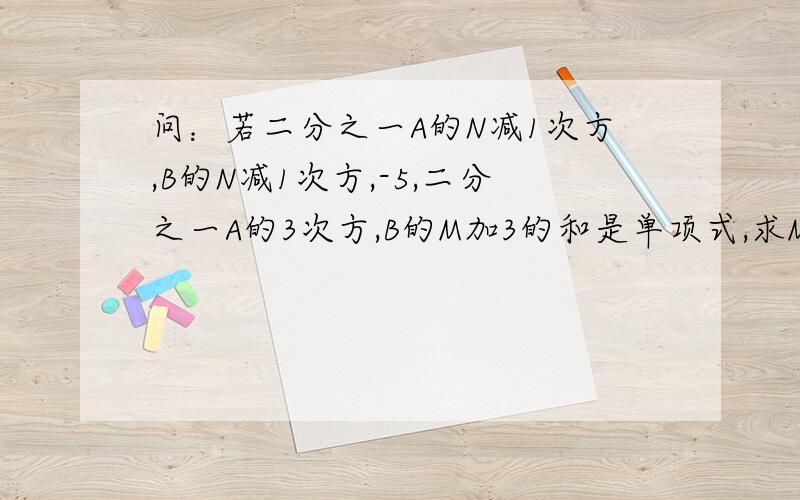 问：若二分之一A的N减1次方,B的N减1次方,-5,二分之一A的3次方,B的M加3的和是单项式,求M和N的值.