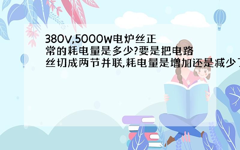 380V,5000W电炉丝正常的耗电量是多少?要是把电路丝切成两节并联,耗电量是增加还是减少了?