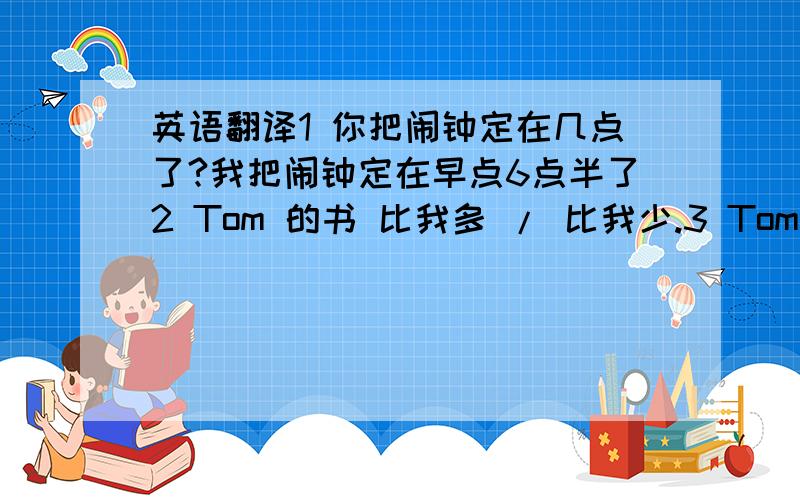 英语翻译1 你把闹钟定在几点了?我把闹钟定在早点6点半了2 Tom 的书 比我多 / 比我少.3 Tom 比我多三本书