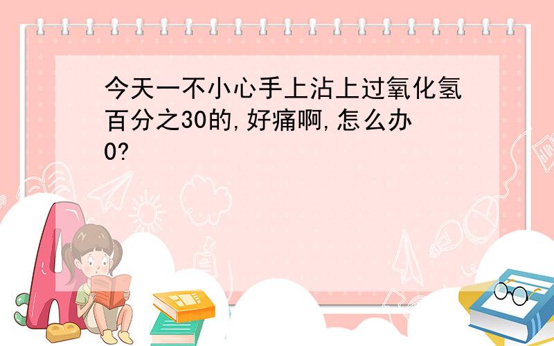 今天一不小心手上沾上过氧化氢百分之30的,好痛啊,怎么办0?