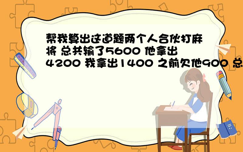 帮我算出这道题两个人合伙打麻将 总共输了5600 他拿出4200 我拿出1400 之前欠他900 总共要还他多少、、、二