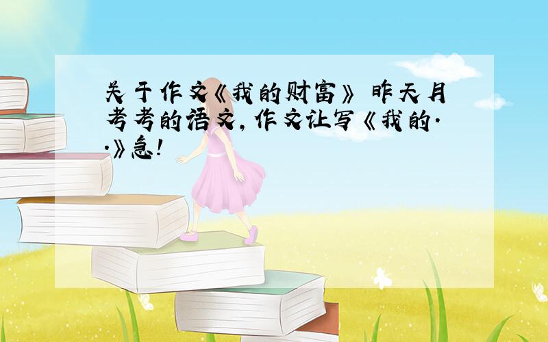 关于作文《我的财富》 昨天月考考的语文,作文让写《我的..》急!