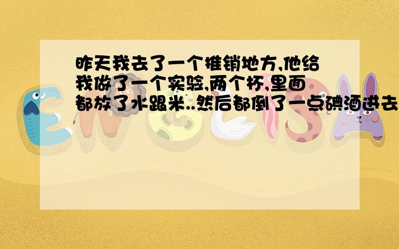 昨天我去了一个推销地方,他给我做了一个实验,两个杯,里面都放了水跟米..然后都倒了一点碘酒进去,然后在一个杯子理加一点头