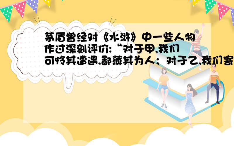 茅盾曾经对《水浒》中一些人物作过深刻评价:“对于甲,我们可怜其遭遇,鄙薄其为人；对于乙,我们寄以满腔