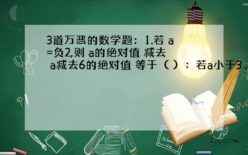 3道万恶的数学题：1.若 a=负2,则 a的绝对值 减去 a减去6的绝对值 等于（ ）；若a小于3 ,则 负1 加上 x