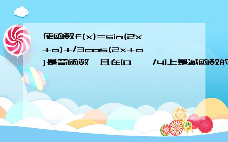 使函数f(x)=sin(2x+a)+/3cos(2x+a)是奇函数,且在[0,兀/4]上是减函数的a的一个值是( )