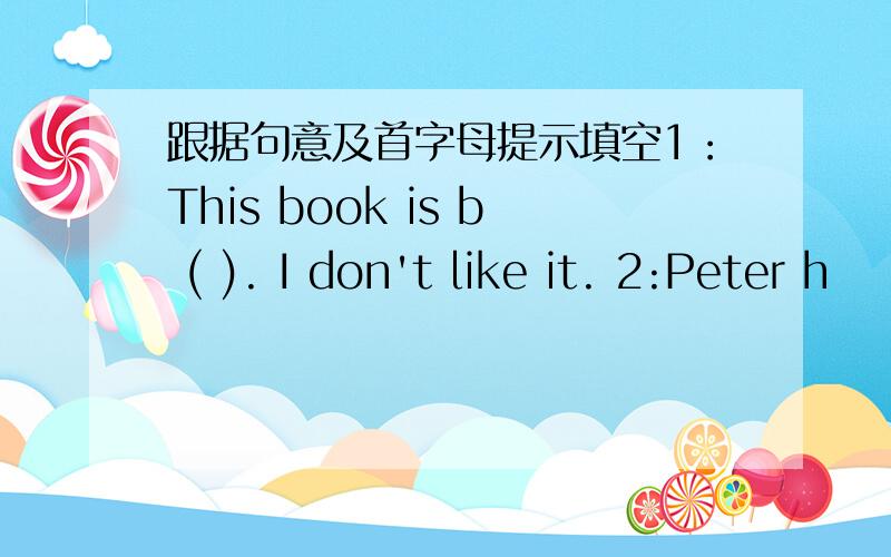 跟据句意及首字母提示填空1：This book is b ( ). I don't like it. 2:Peter h