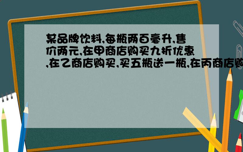 某品牌饮料,每瓶两百毫升,售价两元,在甲商店购买九折优惠,在乙商店购买,买五瓶送一瓶,在丙商店购买每满50元就退五元,在