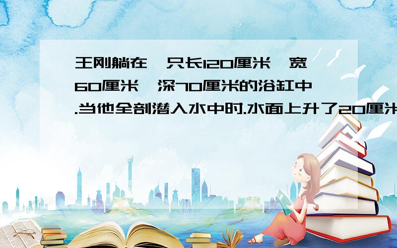 王刚躺在一只长120厘米、宽60厘米,深70厘米的浴缸中.当他全剖潜入水中时.水面上升了20厘米,求出王刚身体的体积匙多