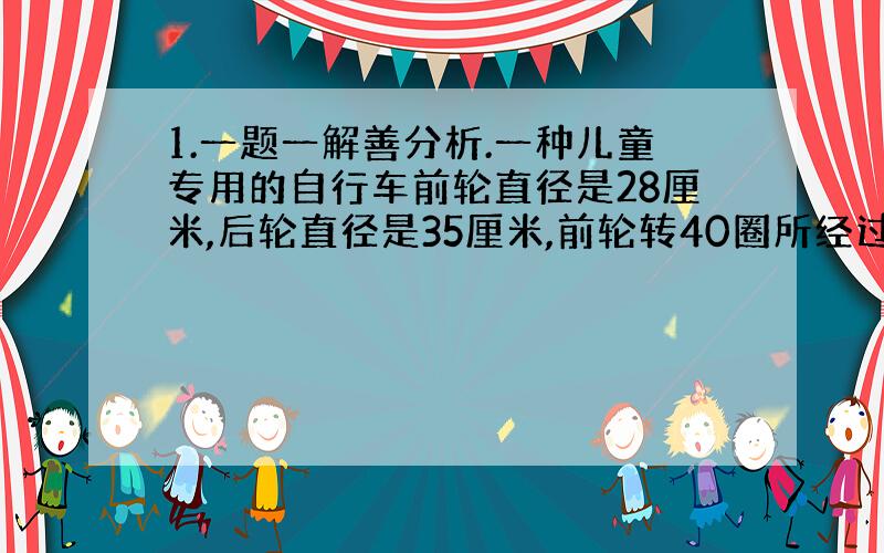 1.一题一解善分析.一种儿童专用的自行车前轮直径是28厘米,后轮直径是35厘米,前轮转40圈所经过的路程,后轮要转多少圈