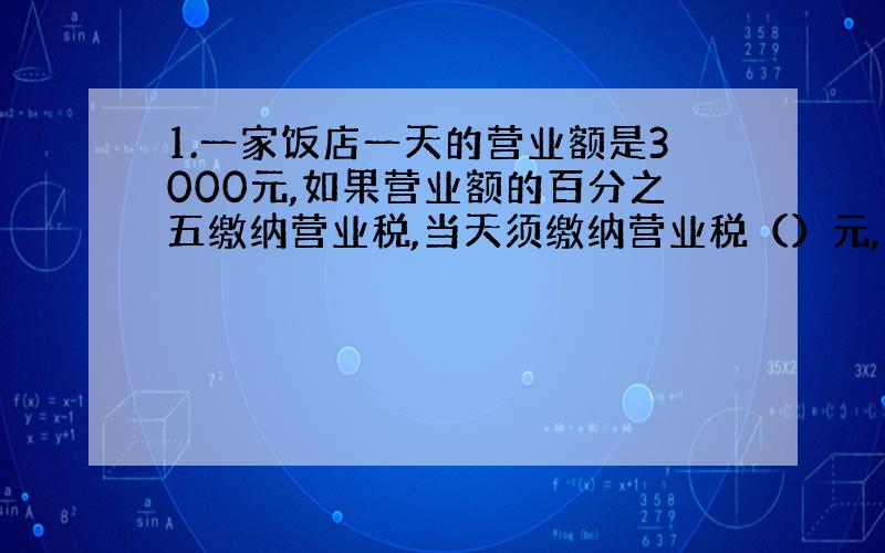 1.一家饭店一天的营业额是3000元,如果营业额的百分之五缴纳营业税,当天须缴纳营业税（）元,