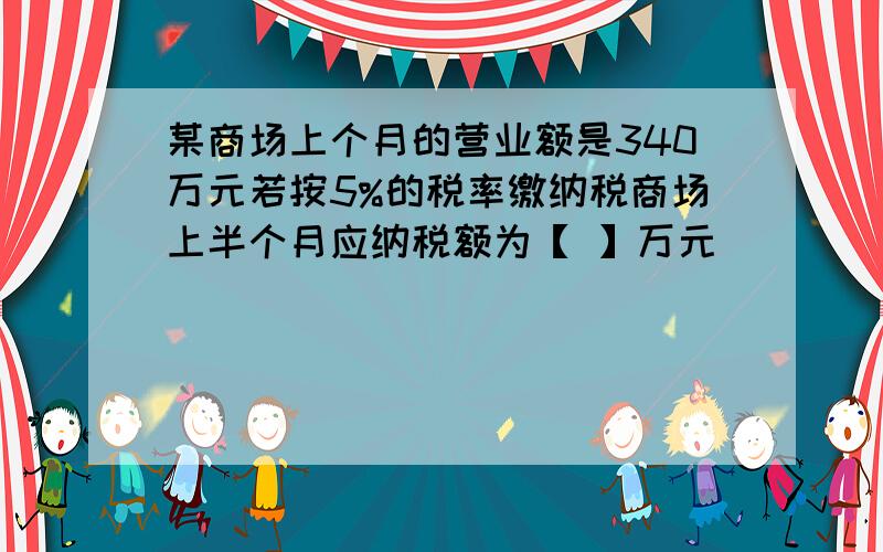 某商场上个月的营业额是340万元若按5%的税率缴纳税商场上半个月应纳税额为【 】万元