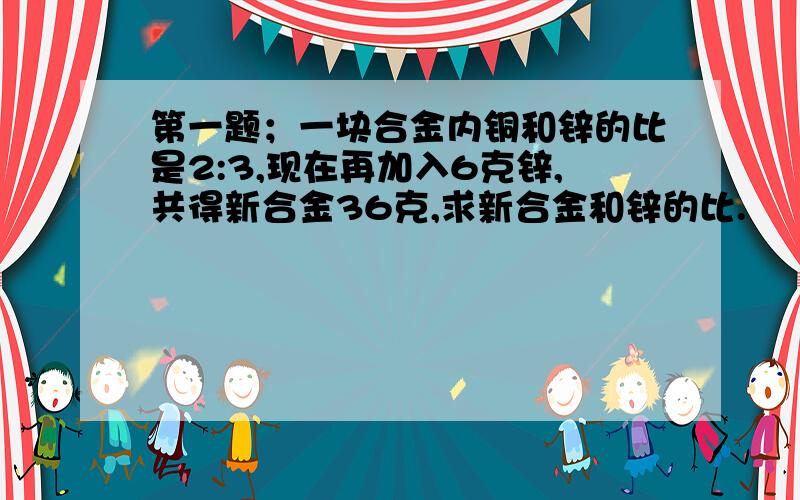 第一题；一块合金内铜和锌的比是2:3,现在再加入6克锌,共得新合金36克,求新合金和锌的比.