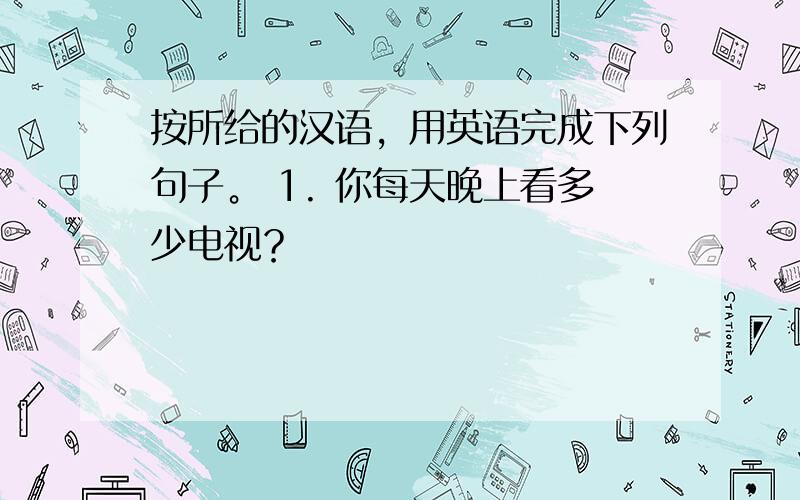 按所给的汉语，用英语完成下列句子。 1. 你每天晚上看多少电视？