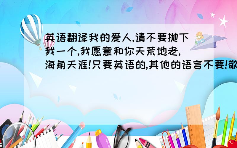 英语翻译我的爱人,请不要抛下我一个,我愿意和你天荒地老,海角天涯!只要英语的,其他的语言不要!敬请发挥吧!高分来了不少人