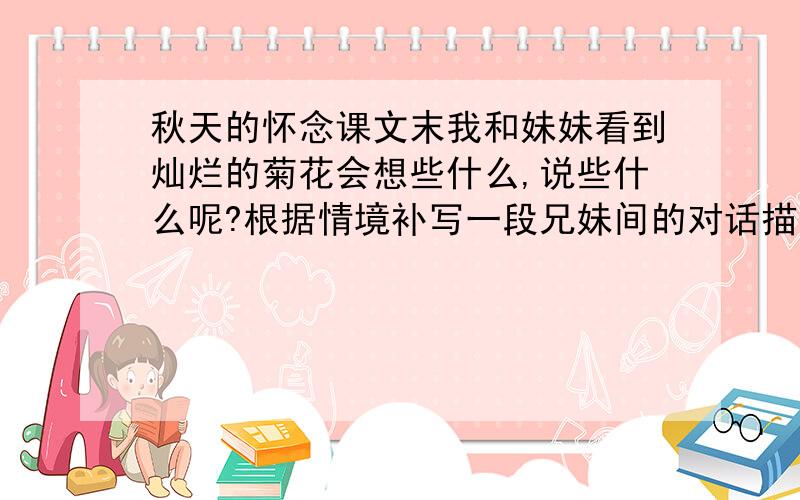 秋天的怀念课文末我和妹妹看到灿烂的菊花会想些什么,说些什么呢?根据情境补写一段兄妹间的对话描写和神态描写,150字