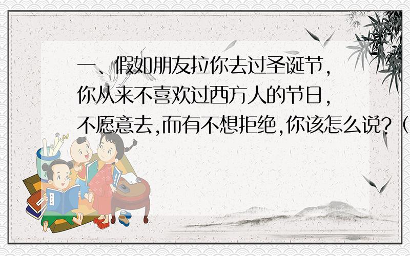 一、假如朋友拉你去过圣诞节,你从来不喜欢过西方人的节日,不愿意去,而有不想拒绝,你该怎么说?（说的话最好不伤害朋友,得体