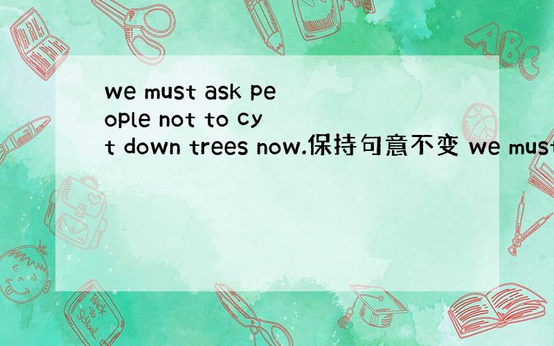 we must ask people not to cyt down trees now.保持句意不变 we must