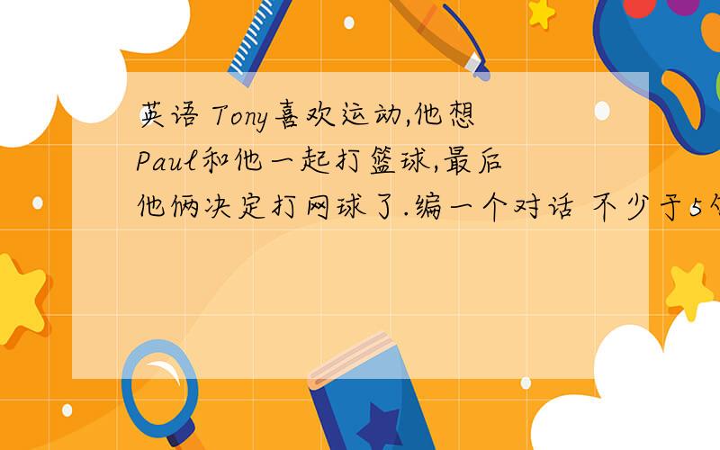 英语 Tony喜欢运动,他想Paul和他一起打篮球,最后他俩决定打网球了.编一个对话 不少于5句.