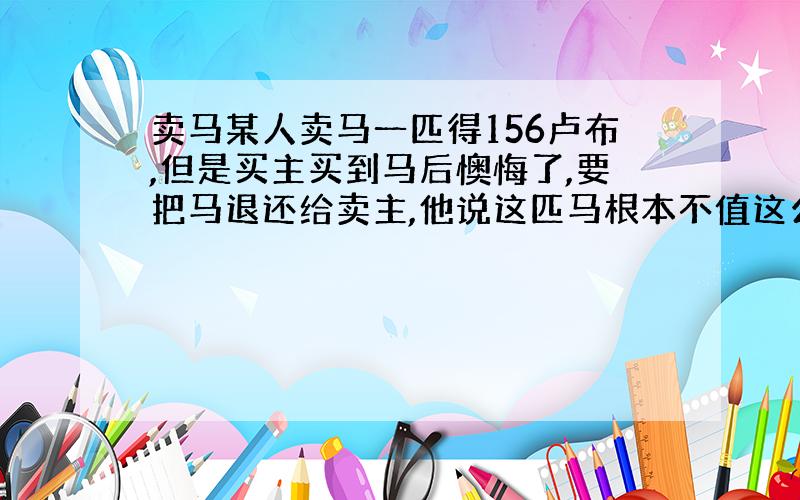 卖马某人卖马一匹得156卢布,但是买主买到马后懊悔了,要把马退还给卖主,他说这匹马根本不值这么多钱,于是卖主向买主提出了