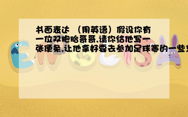 书面表达 （用英语）假设你有一位双胞胎哥哥,请你给他写一张便条,让他拿好要去参加足球赛的一些东西,并带到学校：球衣、球袜