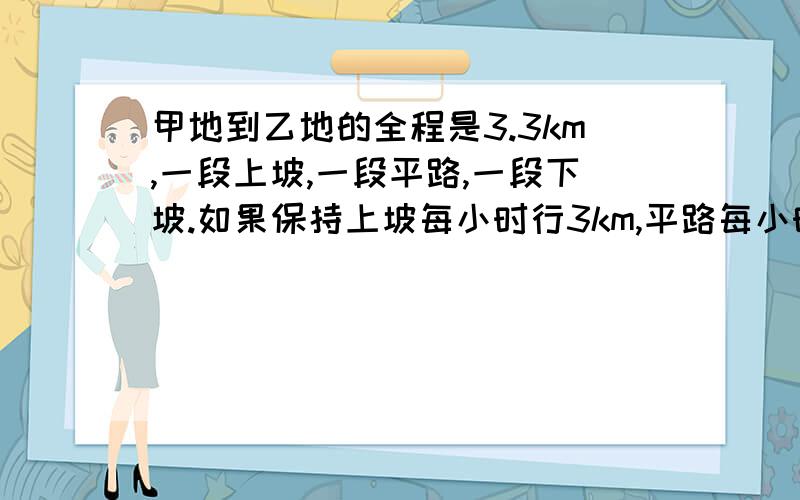 甲地到乙地的全程是3.3km,一段上坡,一段平路,一段下坡.如果保持上坡每小时行3km,平路每小时行4km,下坡每小时行