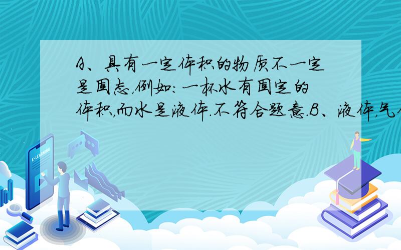 A、具有一定体积的物质不一定是固态，例如：一杯水有固定的体积，而水是液体．不符合题意．B、液体，气体都不具有一