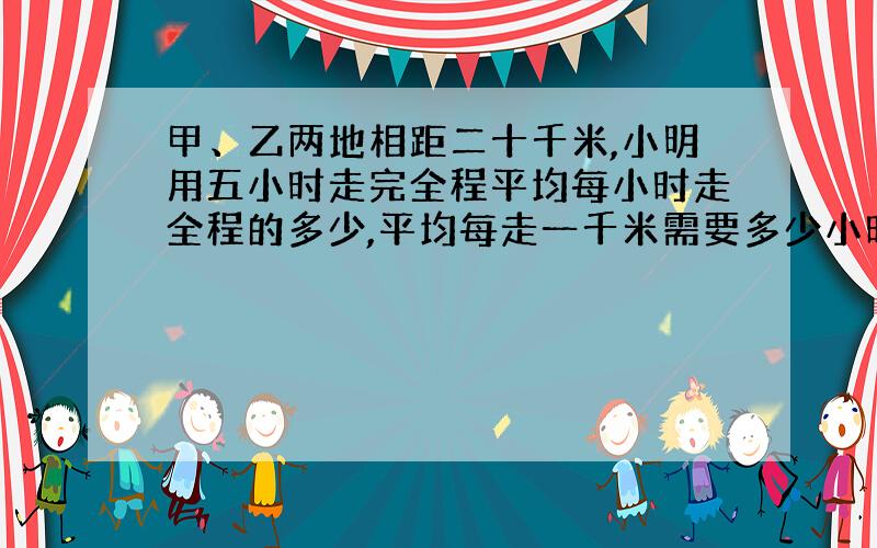 甲、乙两地相距二十千米,小明用五小时走完全程平均每小时走全程的多少,平均每走一千米需要多少小时.