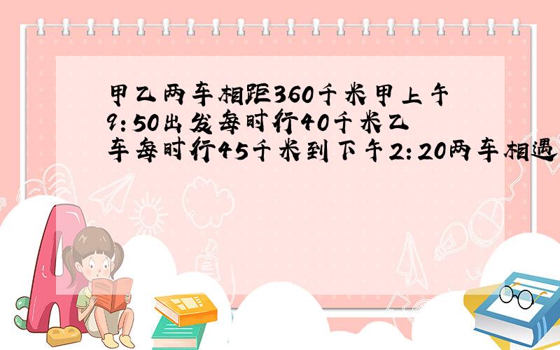 甲乙两车相距360千米甲上午9：50出发每时行40千米乙车每时行45千米到下午2：20两车相遇乙车.是什么时间的