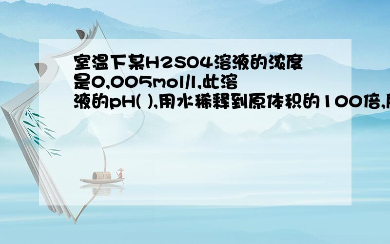 室温下某H2SO4溶液的浓度是0,005mol/l,此溶液的pH( ),用水稀释到原体积的100倍,所得溶液的pH( )