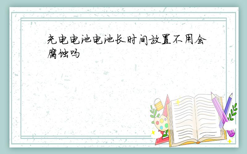 充电电池电池长时间放置不用会腐蚀吗