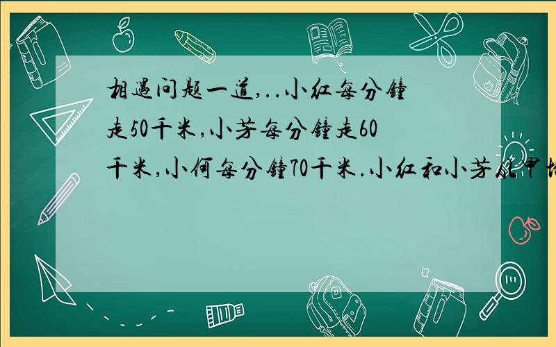 相遇问题一道,..小红每分钟走50千米,小芳每分钟走60千米,小何每分钟70千米.小红和小芳从甲地,小何从乙地同时相向出