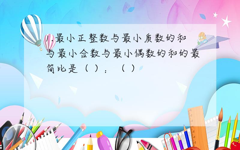 1.最小正整数与最小质数的和与最小合数与最小偶数的和的最简比是（ ）：（ ）