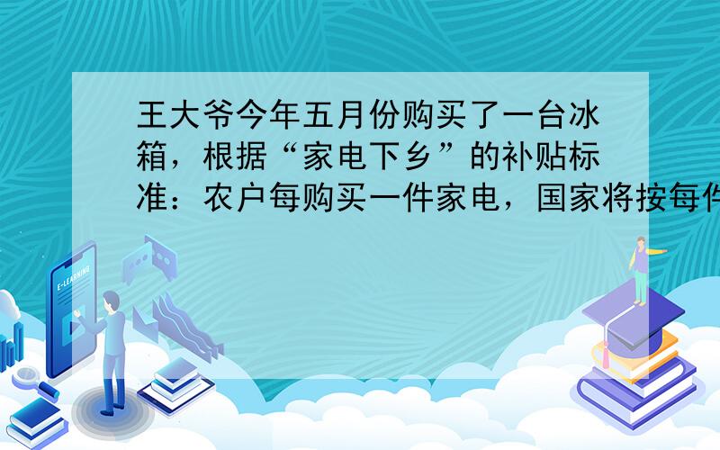 王大爷今年五月份购买了一台冰箱，根据“家电下乡”的补贴标准：农户每购买一件家电，国家将按每件家电售价的13%补贴给农户．