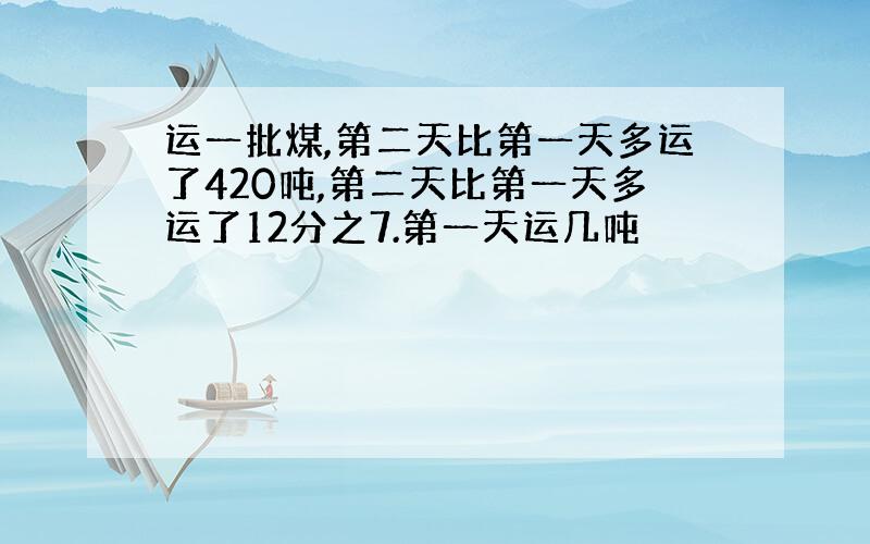 运一批煤,第二天比第一天多运了420吨,第二天比第一天多运了12分之7.第一天运几吨