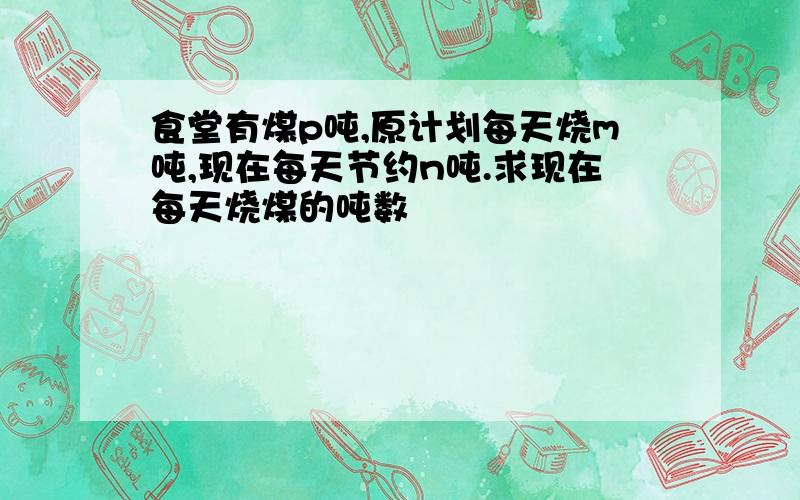 食堂有煤p吨,原计划每天烧m吨,现在每天节约n吨.求现在每天烧煤的吨数